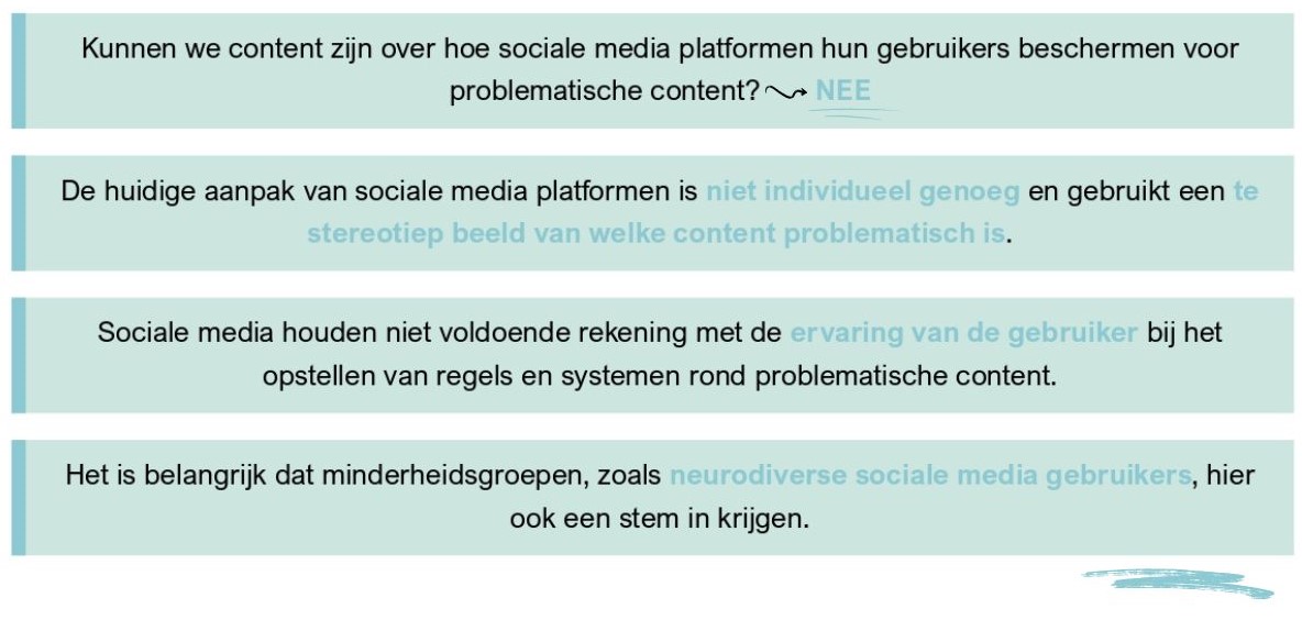 Kunnen we content zijn over hoe sociale media platformen hun gebruikers beschermen voor problematische content? NEE // De huidige aanpak van sociale media platformen is niet individueel genoeg en gebruikt een te stereotiep beeld van welke content problematisch is. // Sociale media houden niet voldoende rekening met de ervaring van de gebruiker bij het opstellen van regels en systemen rond problematische content. // Het is belangrijk dat minderheidsgroepen, zoals neurodiverse sociale media gebruikers, hier ook een stem in krijgen.