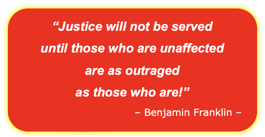 “Justice will not be served  until those who are unaffected  are as outraged  as those who are!” – Benjamin Franklin –