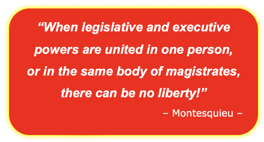 “When legislative and executive powers are united in one person,  or in the same body of magistrates, there can be no liberty!” – Montesquieu –