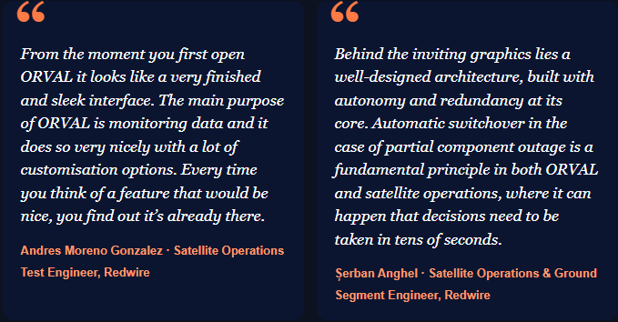 From the moment you first open ORVAL it looks like a very finished and sleek interface. The main purpose of ORVAL is monitoring data and it does so very nicely with a lot of customisation options. Every time you think of a feature that would be nice, you find out it’s already there. Andres Moreno Gonzalez · Satellite Operations Test Engineer, Redwire Behind the inviting graphics lies a well-designed architecture, built with autonomy and redundancy at its core. Automatic switchover in the case of partial component outage is a fundamental principle in both ORVAL and satellite operations, where it can happen that decisions need to be taken in tens of seconds. Șerban Anghel · Satellite Operations & Ground Segment Engineer, Redwire